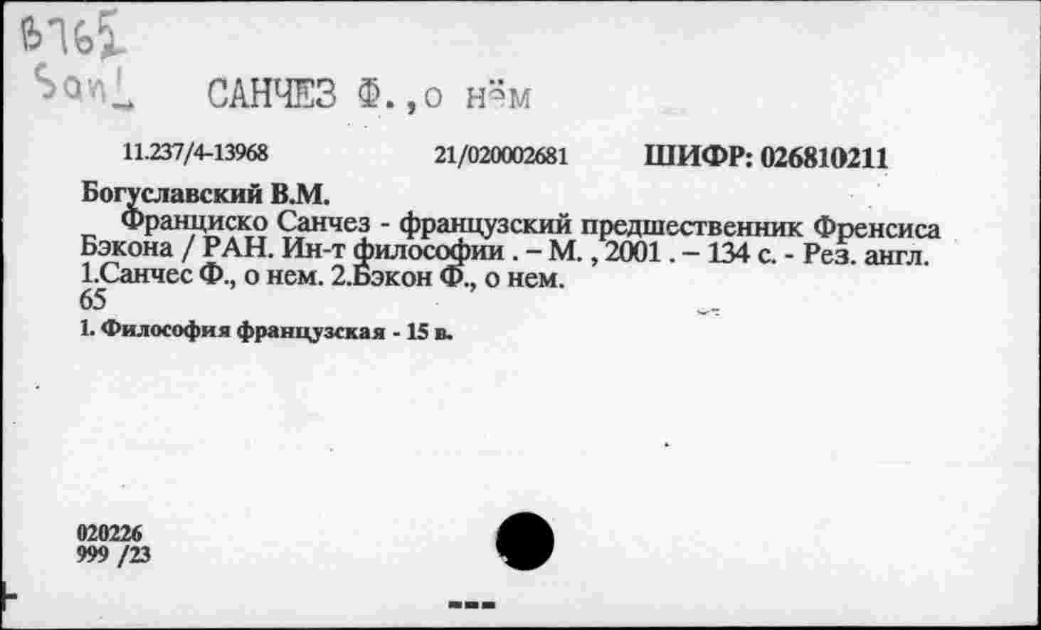 ﻿е>%5-
САНЧЕЗ о н«м
11.237/4-13968	21/020002681 ШИФР; 026810211
Богуславский В.М.
Франциско Санчез - французский предшественник Френсиса Бэкона / РАН. Ин-т философии . - М., 2001. - 134 с. - Рез. англ. 1.Санчес Ф., о нем. 2.Бэкон Ф., о нем.
65
1. Философия французская -15 в.
020226 999/23